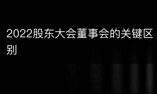 2022股东大会董事会的关键区别
