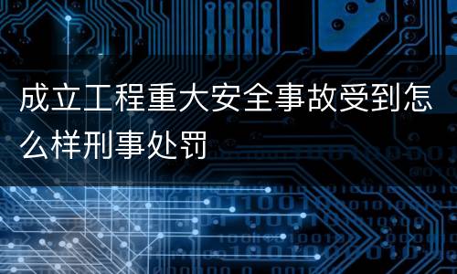 成立工程重大安全事故受到怎么样刑事处罚