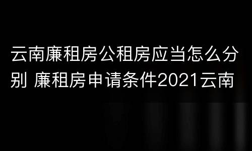 云南廉租房公租房应当怎么分别 廉租房申请条件2021云南