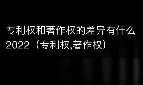 专利权和著作权的差异有什么2022（专利权,著作权）