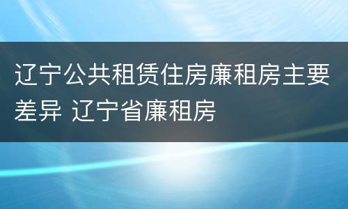 辽宁公共租赁住房廉租房主要差异 辽宁省廉租房