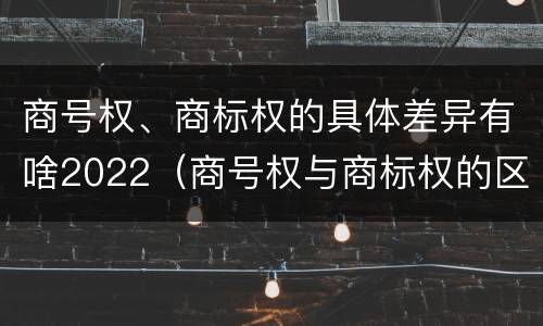 商号权、商标权的具体差异有啥2022（商号权与商标权的区别）