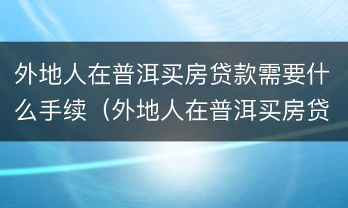 外地人在普洱买房贷款需要什么手续（外地人在普洱买房贷款需要什么手续吗）