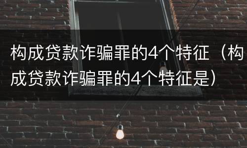 构成贷款诈骗罪的4个特征（构成贷款诈骗罪的4个特征是）
