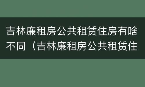 吉林廉租房公共租赁住房有啥不同（吉林廉租房公共租赁住房有啥不同之处）