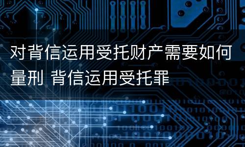 对背信运用受托财产需要如何量刑 背信运用受托罪