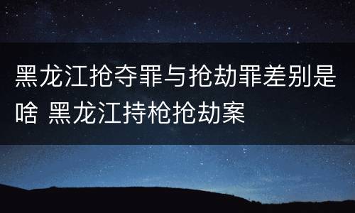 黑龙江抢夺罪与抢劫罪差别是啥 黑龙江持枪抢劫案