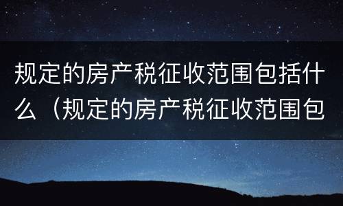规定的房产税征收范围包括什么（规定的房产税征收范围包括什么内容）