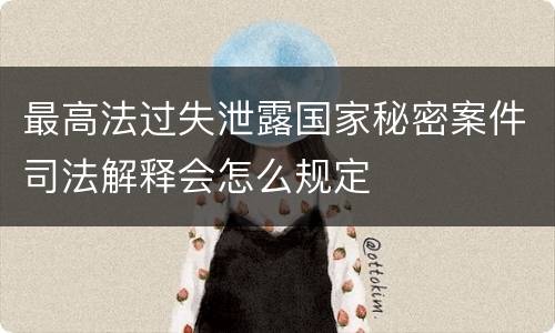 最高法过失泄露国家秘密案件司法解释会怎么规定