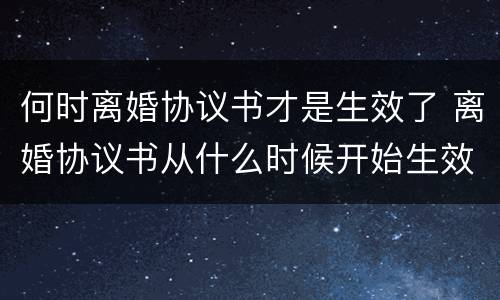 何时离婚协议书才是生效了 离婚协议书从什么时候开始生效