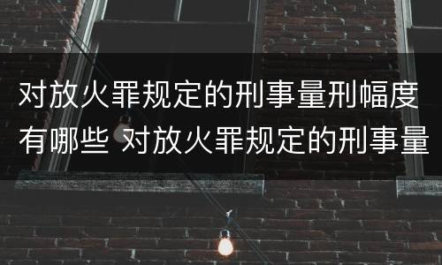 对放火罪规定的刑事量刑幅度有哪些 对放火罪规定的刑事量刑幅度有哪些要求