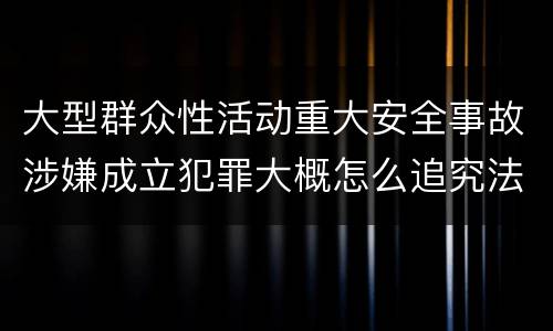 大型群众性活动重大安全事故涉嫌成立犯罪大概怎么追究法律责任