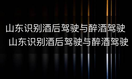 山东识别酒后驾驶与醉酒驾驶 山东识别酒后驾驶与醉酒驾驶的标准
