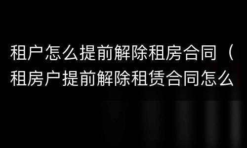 租户怎么提前解除租房合同（租房户提前解除租赁合同怎么处理）