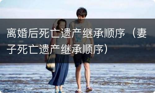 离婚后死亡遗产继承顺序（妻子死亡遗产继承顺序）