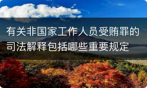 有关非国家工作人员受贿罪的司法解释包括哪些重要规定