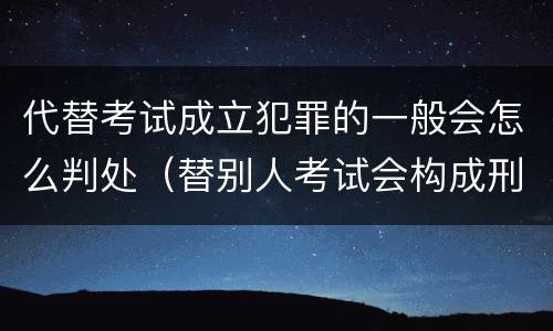 代替考试成立犯罪的一般会怎么判处(替别人考试会构成刑事犯罪吗)