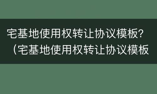 宅基地使用权转让协议模板？（宅基地使用权转让协议模板下载）