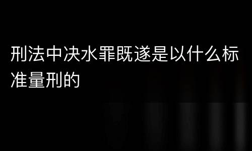 刑法中决水罪既遂是以什么标准量刑的