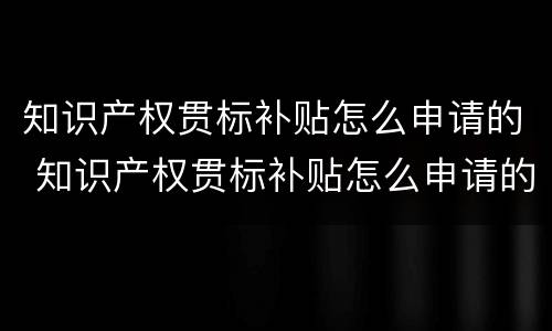 知识产权贯标补贴怎么申请的 知识产权贯标补贴怎么申请的呢