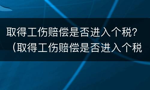 取得工伤赔偿是否进入个税？（取得工伤赔偿是否进入个税申报）