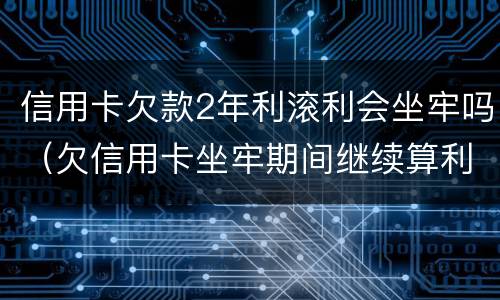 信用卡欠款2年利滚利会坐牢吗（欠信用卡坐牢期间继续算利息?）