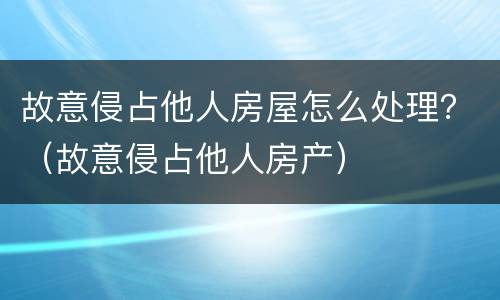 故意侵占他人房屋怎么处理？（故意侵占他人房产）