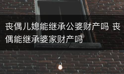 丧偶儿媳能继承公婆财产吗 丧偶能继承婆家财产吗