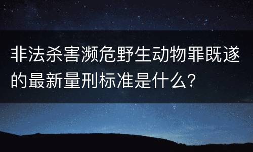 非法杀害濒危野生动物罪既遂的最新量刑标准是什么？