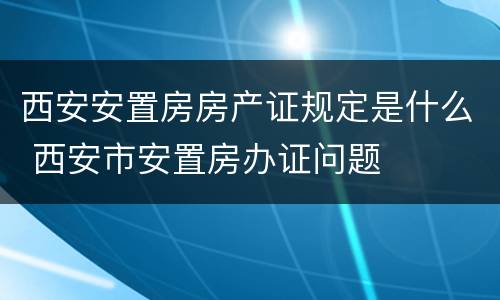 西安安置房房产证规定是什么 西安市安置房办证问题