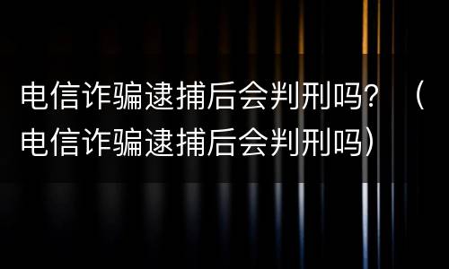 电信诈骗逮捕后会判刑吗？（电信诈骗逮捕后会判刑吗）