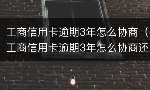 工商信用卡逾期3年怎么协商（工商信用卡逾期3年怎么协商还款）
