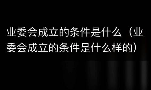 业委会成立的条件是什么（业委会成立的条件是什么样的）