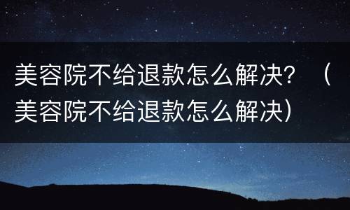 美容院不给退款怎么解决？（美容院不给退款怎么解决）