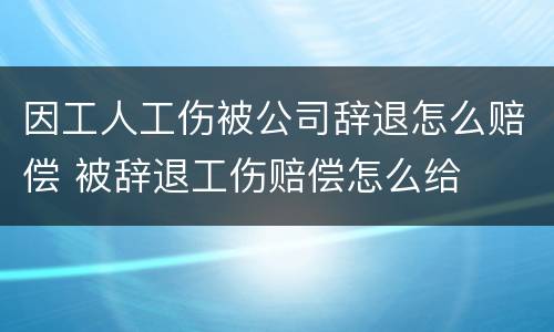 因工人工伤被公司辞退怎么赔偿 被辞退工伤赔偿怎么给
