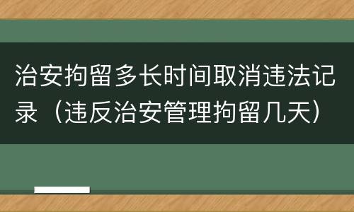 治安拘留多长时间取消违法记录（违反治安管理拘留几天）