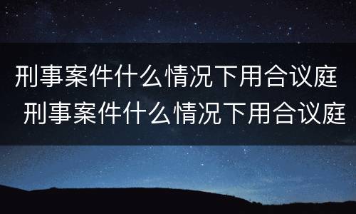 刑事案件什么情况下用合议庭 刑事案件什么情况下用合议庭调解