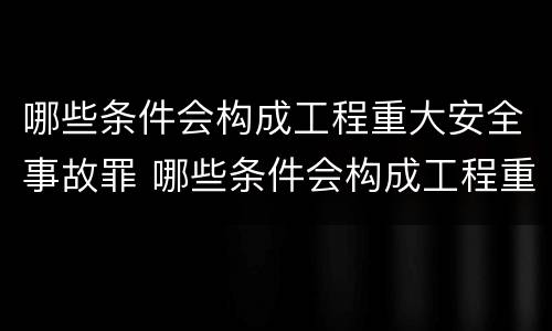 哪些条件会构成工程重大安全事故罪 哪些条件会构成工程重大安全事故罪行