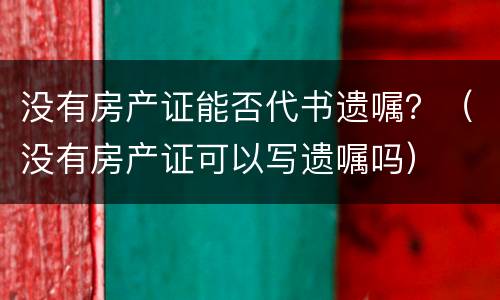 没有房产证能否代书遗嘱？（没有房产证可以写遗嘱吗）