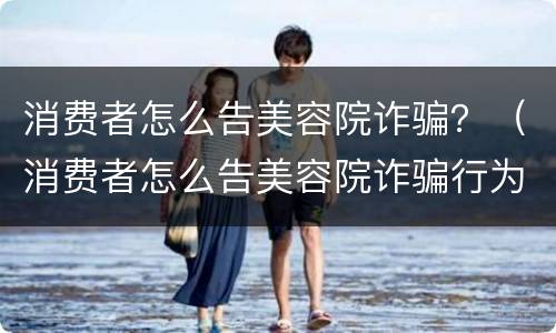 消费者怎么告美容院诈骗？（消费者怎么告美容院诈骗行为）