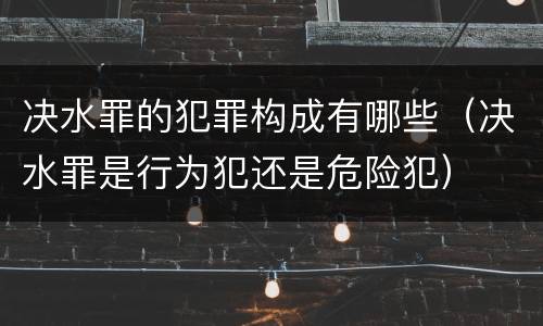 决水罪的犯罪构成有哪些（决水罪是行为犯还是危险犯）
