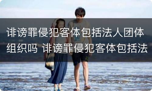 诽谤罪侵犯客体包括法人团体组织吗 诽谤罪侵犯客体包括法人团体组织吗为什么
