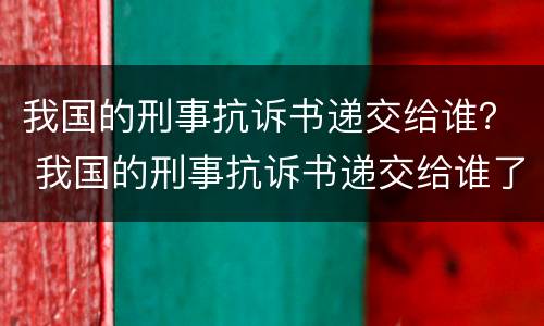 我国的刑事抗诉书递交给谁？ 我国的刑事抗诉书递交给谁了