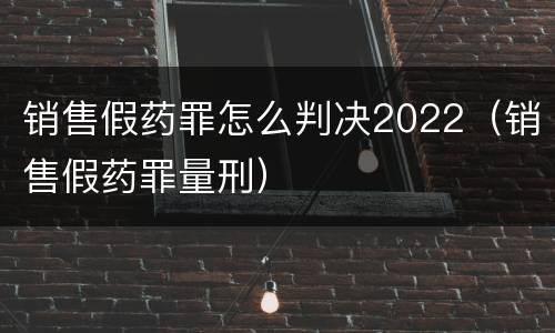 销售假药罪怎么判决2022（销售假药罪量刑）