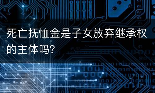 死亡抚恤金是子女放弃继承权的主体吗？
