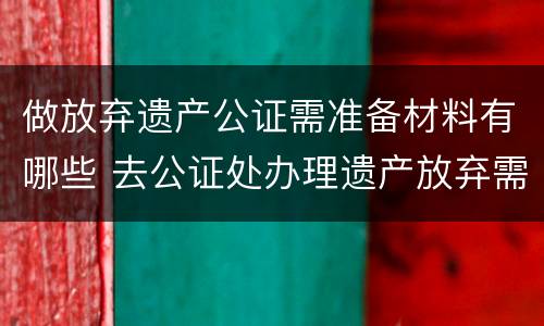 做放弃遗产公证需准备材料有哪些 去公证处办理遗产放弃需要啥资料