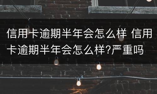 信用卡逾期半年会怎么样 信用卡逾期半年会怎么样?严重吗