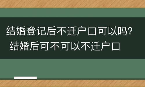 结婚登记后不迁户口可以吗？ 结婚后可不可以不迁户口