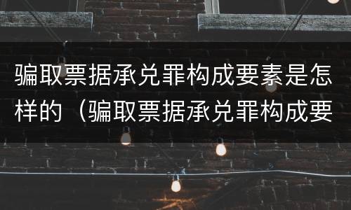 骗取票据承兑罪构成要素是怎样的（骗取票据承兑罪构成要素是怎样的情形）