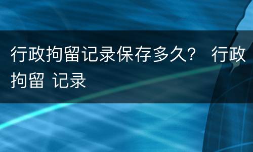 行政拘留记录保存多久？ 行政拘留 记录